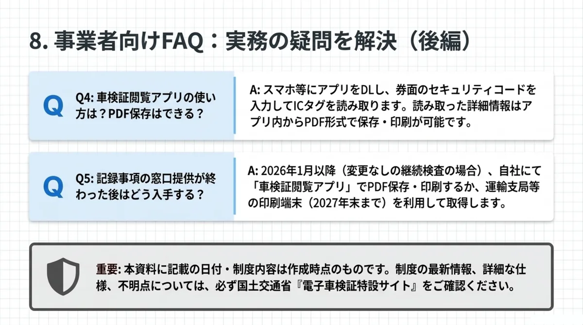 事業者向けFAQ後編：Q4 車検証閲覧アプリの使い方は？PDF保存はできる？(スマホ等にアプリをDLし券面のセキュリティコードを入力してICタグを読み取り、詳細情報はアプリ内からPDF形式で保存・印刷が可能)。Q5 記録事項の窓口提供が終わった後はどう入手する？(2026年1月以降(変更なしの継続検査の場合)自社にて車検証閲覧アプリでPDF保存・印刷するか運輸支局等の印刷端末(2027年末まで)を利用して取得)。重要：本資料に記載の日付・制度内容は作成時点のもの。最新情報は国土交通省「電子車検証特設サイト」を確認