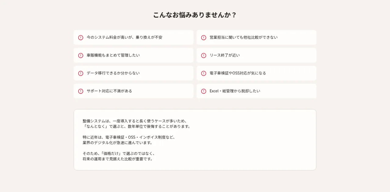 こんなお悩みありませんか?今のシステム料金が高いが乗り換えが不安、営業担当に聞いても他社比較ができない、車販機能もまとめて管理したい、リース終了が近い、データ移行できるか分からない、電子車検証やOSS対応が気になる、サポート対応に不満がある、Excel・紙管理から脱却したい
