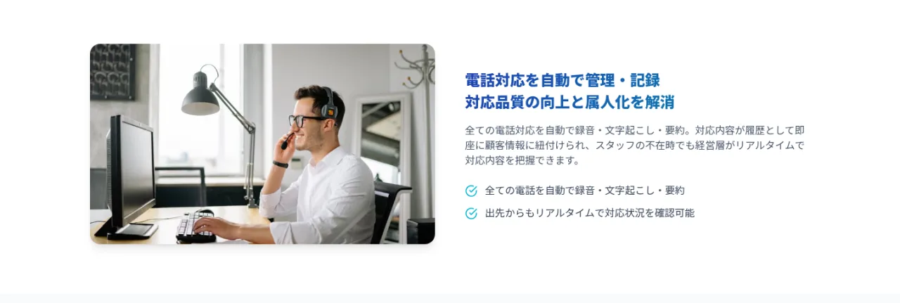 電話対応を自動で管理・記録。対応品質の向上と属人化を解消。全ての電話対応を自動で録音・文字起こし・要約し、顧客情報に紐付け。出先からもリアルタイムで対応状況を確認可能。