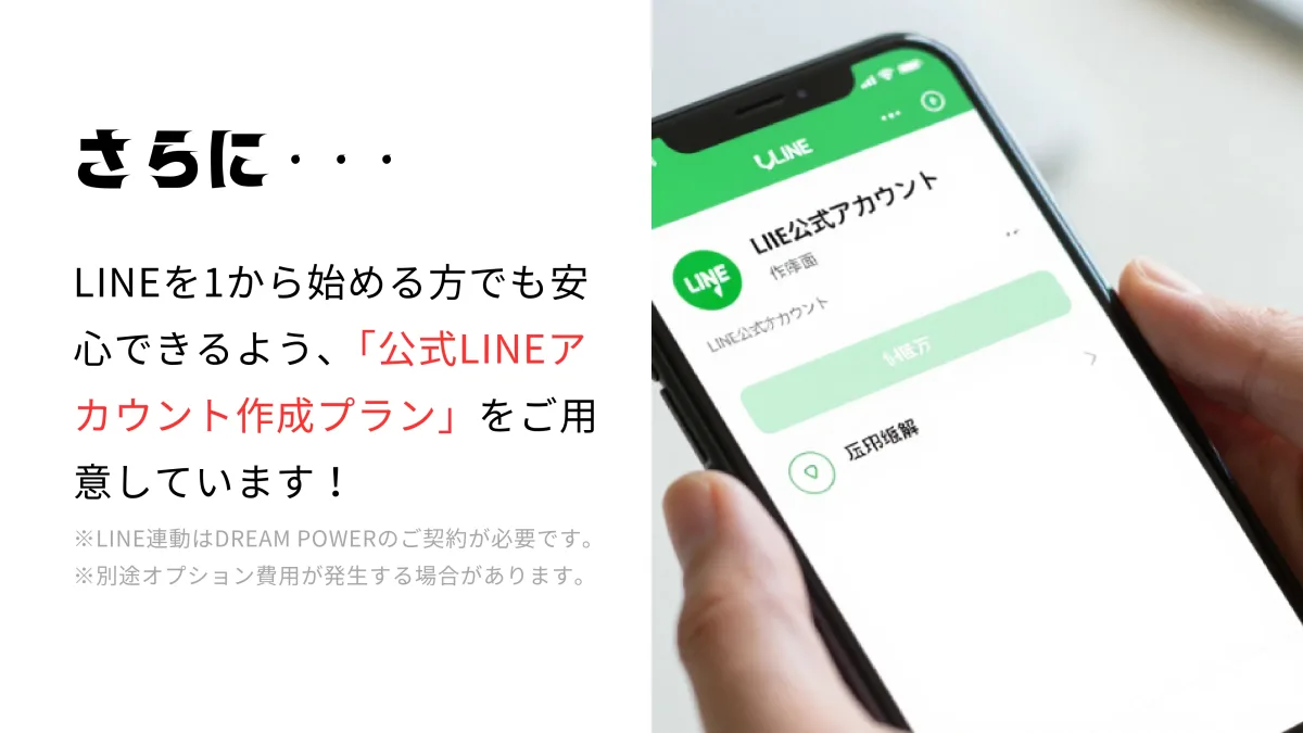 さらに・・・LINEを1から始める方でも安心できるよう「公式LINEアカウント作成プラン」を用意。LINE連動はDREAM POWERの契約が必要、別途オプション費用が発生する場合あり