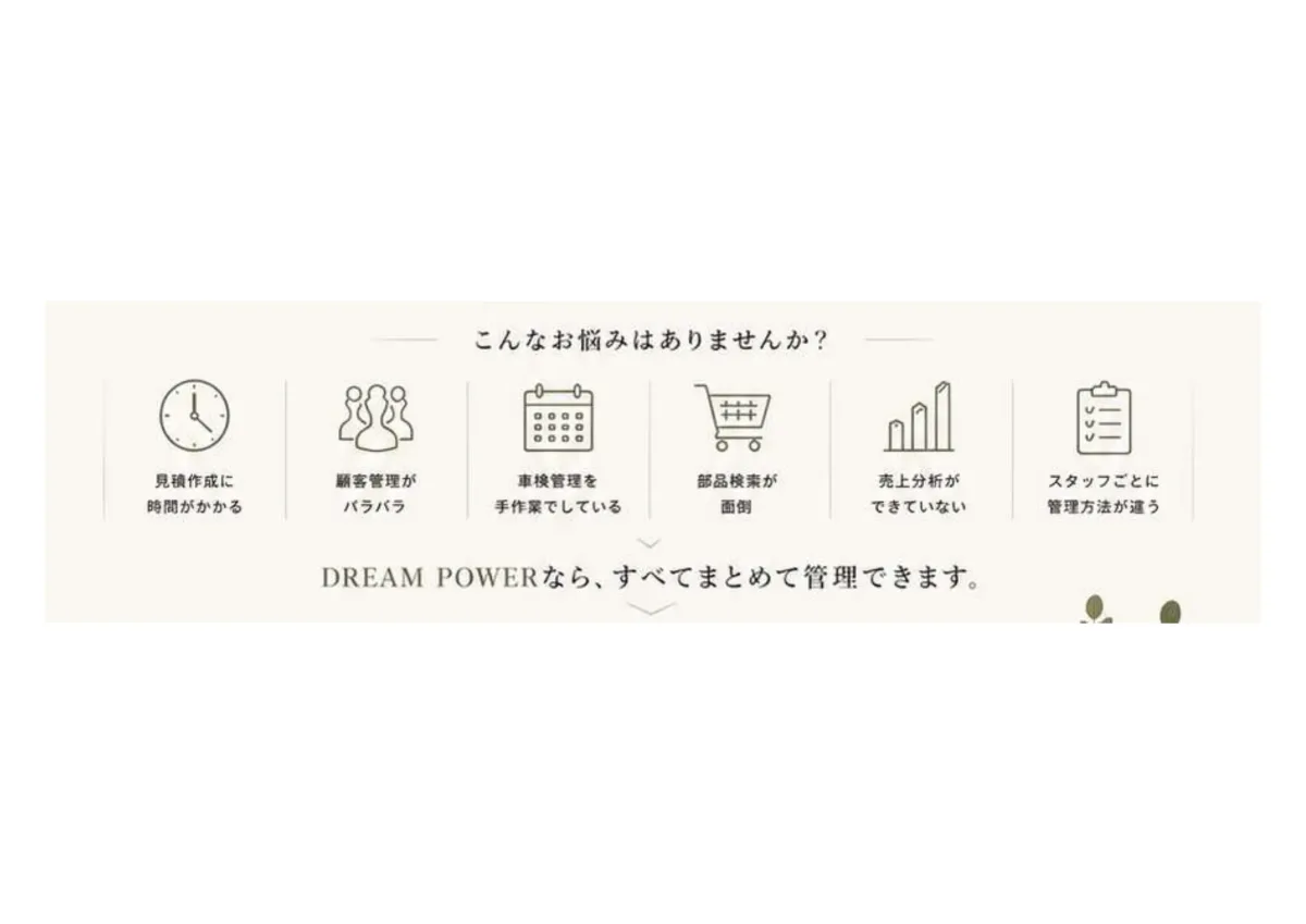 こんなお悩みはありませんか？見積作成に時間がかかる・顧客管理がバラバラ・車検管理を手作業・部品検索が面倒・売上分析ができていない・スタッフごとに管理方法が違う。DREAM POWERならすべてまとめて管理できます。