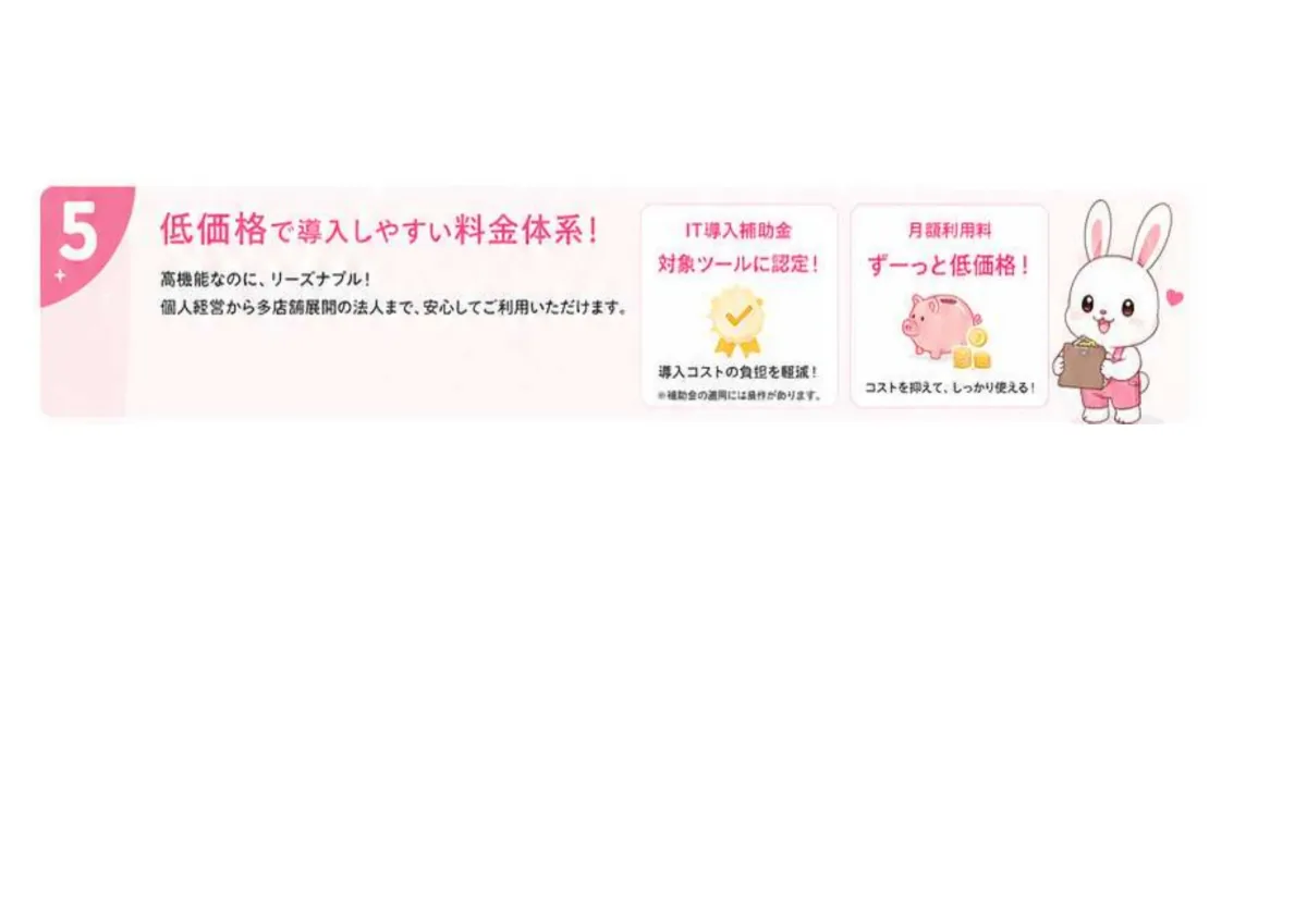 低価格で導入しやすい料金体系。IT導入補助金の対象ツールに認定され導入コストの負担を軽減。月額利用料はずーっと低価格